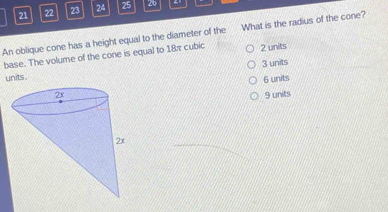 21 22 23 24 25 26 C1
An oblique cone has a height equal to the diameter of the What is the radius of the cone?
base. The volume of the cone is equal to 18π cubic 2 units
units. 3 units
6 units
9 units