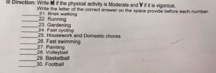 III Direction: Write M if the physical activity is Moderate and V if it is vigorous. 
Write the letter of the correct answer on the space provide before each number. 
_21. Brisk walking 
_22. Running 
_23. Gardening 
_24. Fast cycling 
_25. Housework and Domestic chores 
_26. Fast swimming 
_27. Painting 
_28. Volleyball 
_ 
29. Basketball 
_ 
30. Football