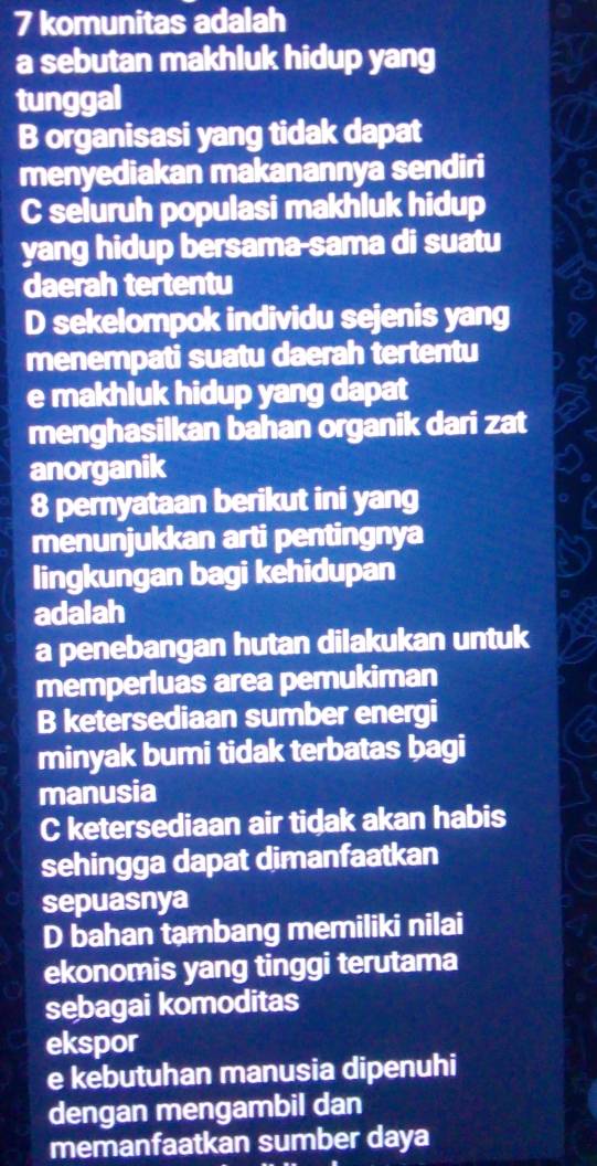 komunitas adalah
a sebutan makhluk hidup yang
tunggal
B organisasi yang tidak dapat
menyediakan makanannya sendiri
C seluruh populasi makhluk hidup
yang hidup bersama-sama di suatu
daerah tertentu
D sekelompok individu sejenis yang
menempati suatu daerah tertentu
e makhluk hidup yang dapat
menghasilkan bahan organik dari zat
anorganik
8 pernyataan berikut ini yang
menunjukkan arti pentingnya
lingkungan bagi kehidupan
adalah
a penebangan hutan dilakukan untuk
memperluas area pemukiman
B ketersediaan sumber energi
minyak bumi tidak terbatas bagi
manusia
C ketersediaan air tidak akan habis
sehingga dapat dimanfaatkan
sepuasnya
D bahan tambang memiliki nilai
ekonomis yang tinggi terutama
sebagai komoditas
ekspor
e kebutuhan manusia dipenuhi
dengan mengambil dan
memanfaatkan sumber daya