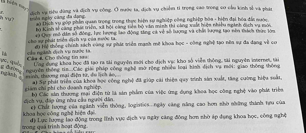 la hiện nay?
r. dịch vụ tiêu dùng và dịch vụ công. Ở nước ta, dịch vụ chiếm tỉ trọng cao trong cơ cấu kinh tế và phát
h vụ? triển ngày càng đa dạng.
a) Dịch vụ góp phần quan trọng trong thực hiện sự nghiệp công nghiệp hóa - hiện đại hóa đất nước.
b) Kinh tế cảng phát triển, xã hội càng tiến bộ văn minh thì càng xuất hiện nhiều ngành dịch vụ mới.
c) Quy mô dân số đông, lực lượng lao động tăng cả về số lượng và chất lượng tạo nên thách thức lớn
cho sự phát triển dịch vụ của nước ta.
d) Hệ thống chính sách cùng sự phát triển mạnh mẽ khoa học - công nghệ tạo nên sự đa dạng về cơ
là cấu ngành dịch vụ nước ta.
Câu 4. Cho thông tin sau:
ực, quốc Ứng dụng khoa học đã tạo ra tài nguyên mới cho dịch vụ: kho số viễn thông, tài nguyên internet, tài
g đường nguyên thông tin...Các giải pháp công nghệ mở rộng nhiều loại hình dịch vụ mới: giao thông thông
ngành di minh, thương mại điện tử, du lịch ảo,...
a) Sự phát triển của khoa học công nghệ đã giúp cải thiện quy trình sản xuất, tăng cường hiệu suất,
giảm chi phí cho doanh nghiệp.
b) Các sản thương mại điện tử là sản phầm của việc ứng dụng khoa học công nghệ vào phát triển
dịch vụ, đáp ứng nhu cầu người dân.
c) Chất lượng của ngành viễn thông, logistics...ngày càng nâng cao hơn nhờ những thành tựu của
khoa học công nghệ hiện đại.
d) Lực lượng lao động trong lĩnh vực dịch vụ ngày càng đông hơn nhờ áp dụng khoa học, công nghệ
trong quá trình hoạt động.
số liêu sau: