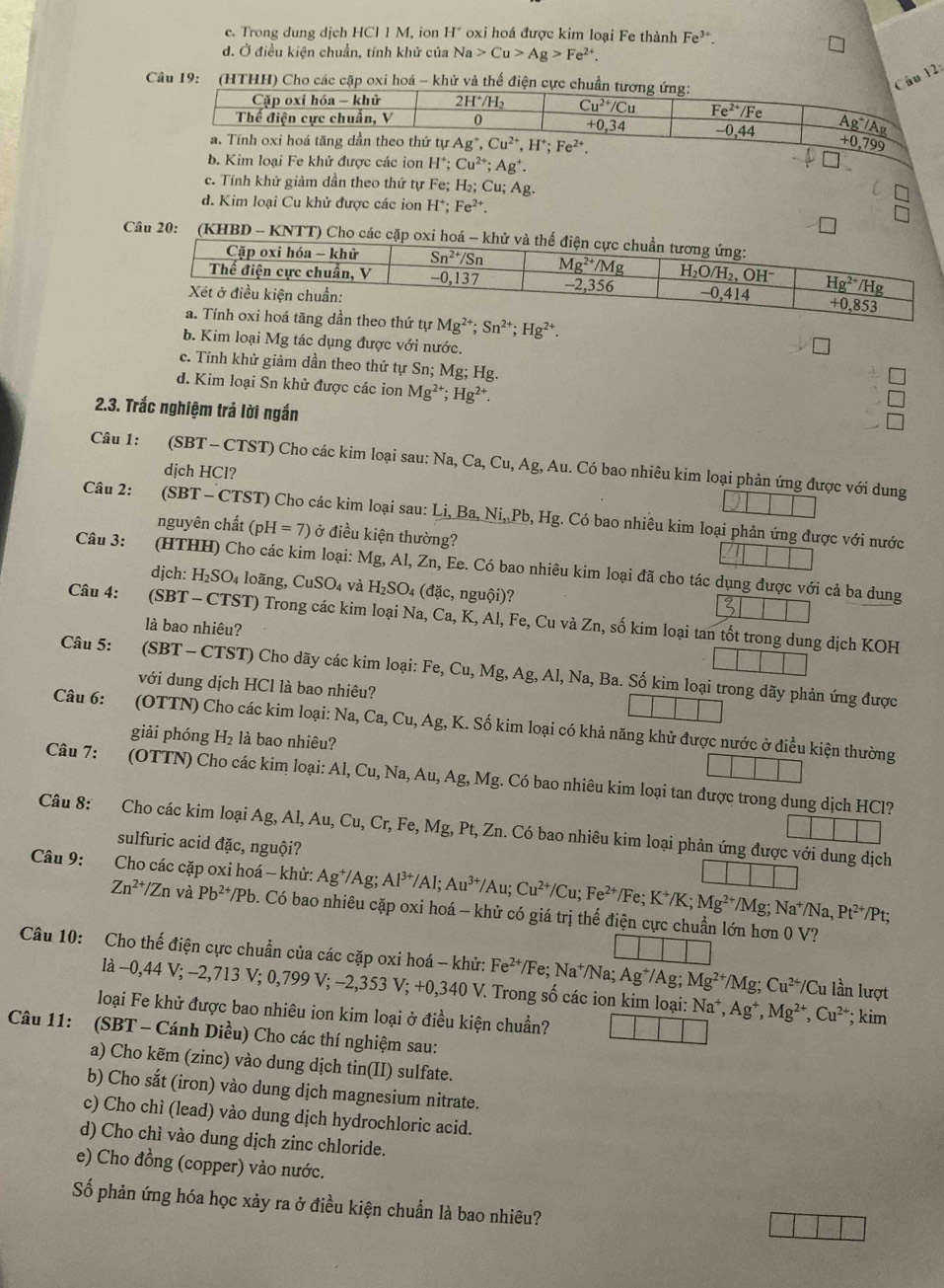 c. Trong dung dịch HCIIM. ion H^+ oxi hoá được kim loại Fe thành Fe^(3+)
d. Ở điều kiện chuẩn, tính khử của Na>Cu>Ag>Fe^(2+).
Câu 19:  (HTHH) Cho các cặp oxi hoá - khử và thế điện cực chuẩn t
Câu 12:
ion H^+;Cu^(2+);Ag^+.
c. Tính khử giảm dần theo thứ tự Fe; H_2;Cu;Ag.
d. Kim loại Cu khử được các ion H^+;Fe^(2+).
Câu 20: (KHBD - KNTT) Cho các cặp
ứ tự Mg^(2+);Sn^(2+);Hg^(2+).
b. Kim loại Mg tác dụng được với nước.
c. Tính khử giảm dần theo thứ tự Sn; Mg;Hg
d. Kim loại Sn khử được các ion Mg^(2+);Hg^(2+).
2.3. Trắc nghiệm trả lời ngắn
Câu 1: (SBT - CTST) Cho các kim loại sau: Na Ca,Cu,Ag , Au. Có bao nhiêu kim loại phản ứng được với dung
dịch HCl?
Câu 2: (SBT - CTST) Cho các kim loại sau: Li,Ba,Ni,Pb,Hg;. Có bao nhiêu kim loại phản ứng được với nước
nguyên chất (pH=7) ở điều kiện thường?
Câu 3: (HTHH) Cho các kim loại: Mg, Al, Zn, Ee. Có bao nhiêu kim loại đã cho tác dụng được với cả ba dung
dịch: H_2SO_4 loãng, CuSO_4 và H_2SO_4 (đặc, nguội)?
3
Câu 4: (SBT - CTST) Trong các kim loại Na, Ca, K, Al, Fe, Cu và Z_1 h, số kim loại tan tốt trong dung dịch KOH
là bao nhiêu?
Câu 5:   (SBT - CTST) Cho dãy các kim loại: 1 Fe,Cu,Mg,Ag,Al,Na , Ba. Số kim loại trong dãy phản ứng được
với dung dịch HCl là bao nhiêu?
Câu 6: (OTTN) Cho các kim loại: Na,Ca,Cu.A g, K. Số kim loại có khả năng khử được nước ở điều kiện thường
giải phóng H₂ là bao nhiêu?
Câu 7: (OTTN) Cho các kim loại: Al, Cu, Na, Au, Ag, Mg. Có bao nhiêu kim loại tan được trong dung dịch HCl?
Câu 8: Cho các kim loại Ag. Al,Au,Cu,Cr, Fe.Mg t, Pt, Zn. Có bao nhiêu kim loại phản ứng được với dung dịch
sulfuric acid đặc, nguội?
Câu 9:    Cho các cặp oxi hoá - khử: Ag^+/Ag;Al^(3+)/Al;Au^(3+)/Au;Cu^(2+)/Cu;Fe^(2+)/Fe;K^+/K;Mg^(2+)/Mg;Na^+/Na,Pt^(2+)/Pt;
Zn^(2+)/Zn và Pb^(2+)/Pb b. Có bao nhiêu cặp oxi hoá - khử có giá trị thế điện cực chuẩn lớn hơn 0 V?
Câu 10: Cho thế điện cực chuẩn của các cặp oxi hoá - khử: Fe^(2+)/Fe;Na^+/Na; Ag^+/Ag Mg^(2+)/Mg;Cu^(2+)/Cu lần lượt
là -0,44 V; −2,713 V; 0,799 V; −2,353 V;+0,340 V. Trong số các ion kim loại: Na^+,Ag^+,Mg^(2+),Cu^(2+)
loại Fe khử được bao nhiêu ion kim loại ở điều kiện chuẩn? ; kim
Câu 11: (SBT - Cánh Diều) Cho các thí nghiệm sau:
a) Cho kẽm (zinc) vào dung dịch tin(II) sulfate.
b) Cho sắt (iron) vào dung dịch magnesium nitrate.
c) Cho chì (lead) vào dung dịch hydrochloric acid.
d) Cho chì vào dung dịch zinc chloride.
e) Cho đồng (copper) vào nước.
Số phản ứng hóa học xảy ra ở điều kiện chuẩn là bao nhiêu?
