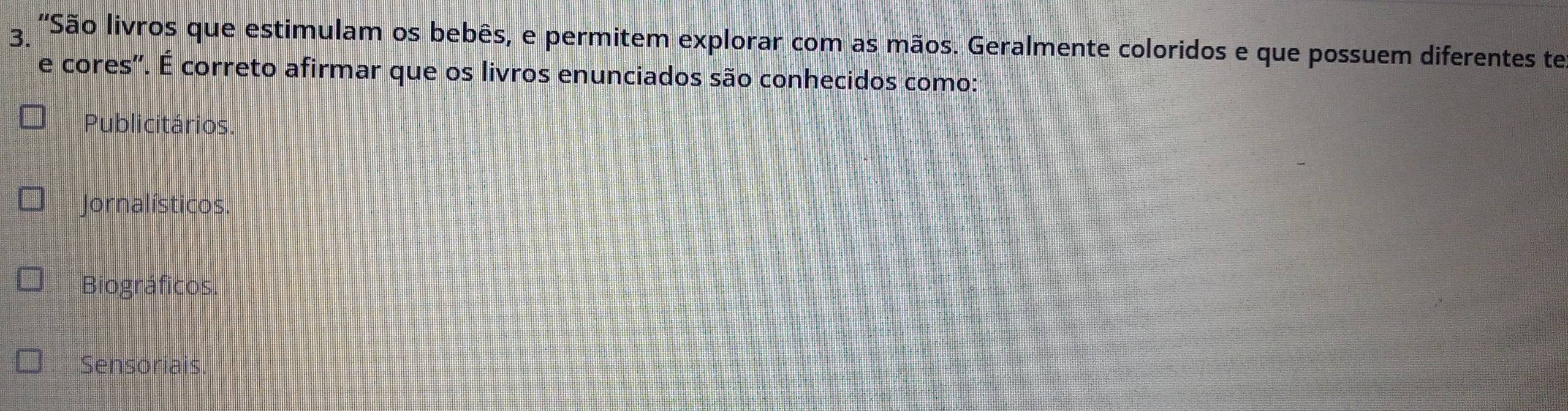 'São livros que estimulam os bebês, e permitem explorar com as mãos. Geralmente coloridos e que possuem diferentes te
e cores'. É correto afirmar que os livros enunciados são conhecidos como:
Publicitários.
Jornalísticos.
Biográficos.
Sensoriais.