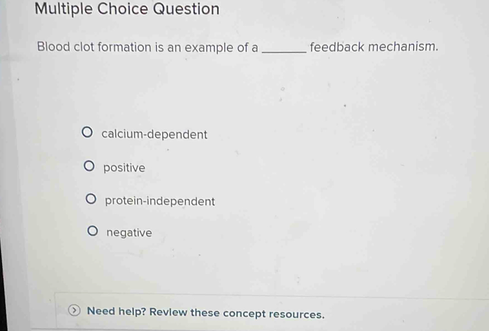 Question
Blood clot formation is an example of a _feedback mechanism.
calcium-dependent
positive
protein-independent
negative
Need help? Revlew these concept resources.