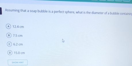 Assuming that a soap bubble is a perfect sphere, what is the diameter of a bubble containin
A 12.4 cm
B 7.5 cm
c) 6.2 cm
D 15.0 cm
SHOW HINT