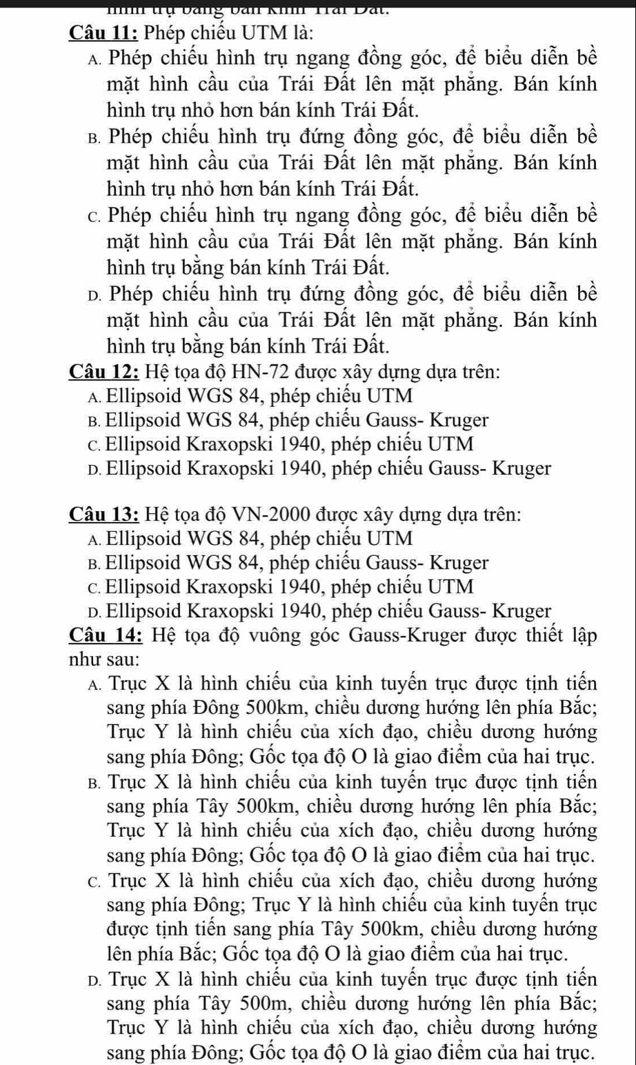 nh trụ bảng ban kih Trai Dat.
Câu 11: Phép chiều UTM là:
A. Phép chiếu hình trụ ngang đồng góc, để biểu diễn bề
mặt hình cầu của Trái Đất lên mặt phẳng. Bán kính
hình trụ nhỏ hơn bán kính Trái Đất.
B. Phép chiếu hình trụ đứng đồng góc, để biểu diễn bề
mặt hình cầu của Trái Đất lên mặt phẳng. Bán kính
hình trụ nhỏ hơn bán kính Trái Đất.
c. Phép chiếu hình trụ ngang đồng góc, để biểu diễn bề
mặt hình cầu của Trái Đất lên mặt phẳng. Bán kính
hình trụ bằng bán kính Trái Đất.
D. Phép chiếu hình trụ đứng đồng góc, để biểu diễn bề
mặt hình cầu của Trái Đất lên mặt phẳng. Bán kính
hình trụ bằng bán kính Trái Đất.
Câu 12: Hệ tọa độ HN-72 được xây dựng dựa trên:
A. Ellipsoid WGS 84, phép chiếu UTM
B. Ellipsoid WGS 84, phép chiếu Gauss- Kruger
c. Ellipsoid Kraxopski 1940, phép chiếu UTM
D. Ellipsoid Kraxopski 1940, phép chiếu Gauss- Kruger
Câu 13: Hệ tọa độ VN-2000 được xây dựng dựa trên:
A. Ellipsoid WGS 84, phép chiếu UTM
B. Ellipsoid WGS 84, phép chiếu Gauss- Kruger
c. Ellipsoid Kraxopski 1940, phép chiếu UTM
D. Ellipsoid Kraxopski 1940, phép chiếu Gauss- Kruger
Câu 14: Hệ tọa độ vuông góc Gauss-Kruger được thiết lập
như sau:
A. Trục X là hình chiếu của kinh tuyến trục được tịnh tiến
sang phía Đông 500km, chiều dương hướng lên phía Bắc;
Trục Y là hình chiếu của xích đạo, chiều dương hướng
sang phía Đông; Gốc tọa độ O là giao điểm của hai trục.
B. Trục X là hình chiếu của kinh tuyến trục được tịnh tiến
sang phía Tây 500km, chiều dương hướng lên phía Bắc;
Trục Y là hình chiếu của xích đạo, chiều dương hướng
sang phía Đông; Gốc tọa độ O là giao điểm của hai trục.
c. Trục X là hình chiếu của xích đạo, chiều dương hướng
sang phía Đông; Trục Y là hình chiếu của kinh tuyến trục
được tịnh tiến sang phía Tây 500km, chiều dương hướng
lên phía Bắc; Gốc tọa độ O là giao điểm của hai trục.
D. Trục X là hình chiếu của kinh tuyến trục được tịnh tiến
sang phía Tây 500m, chiều dương hướng lên phía Bắc;
Trục Y là hình chiếu của xích đạo, chiều dương hướng
sang phía Đông; Gốc tọa độ O là giao điểm của hai trục.