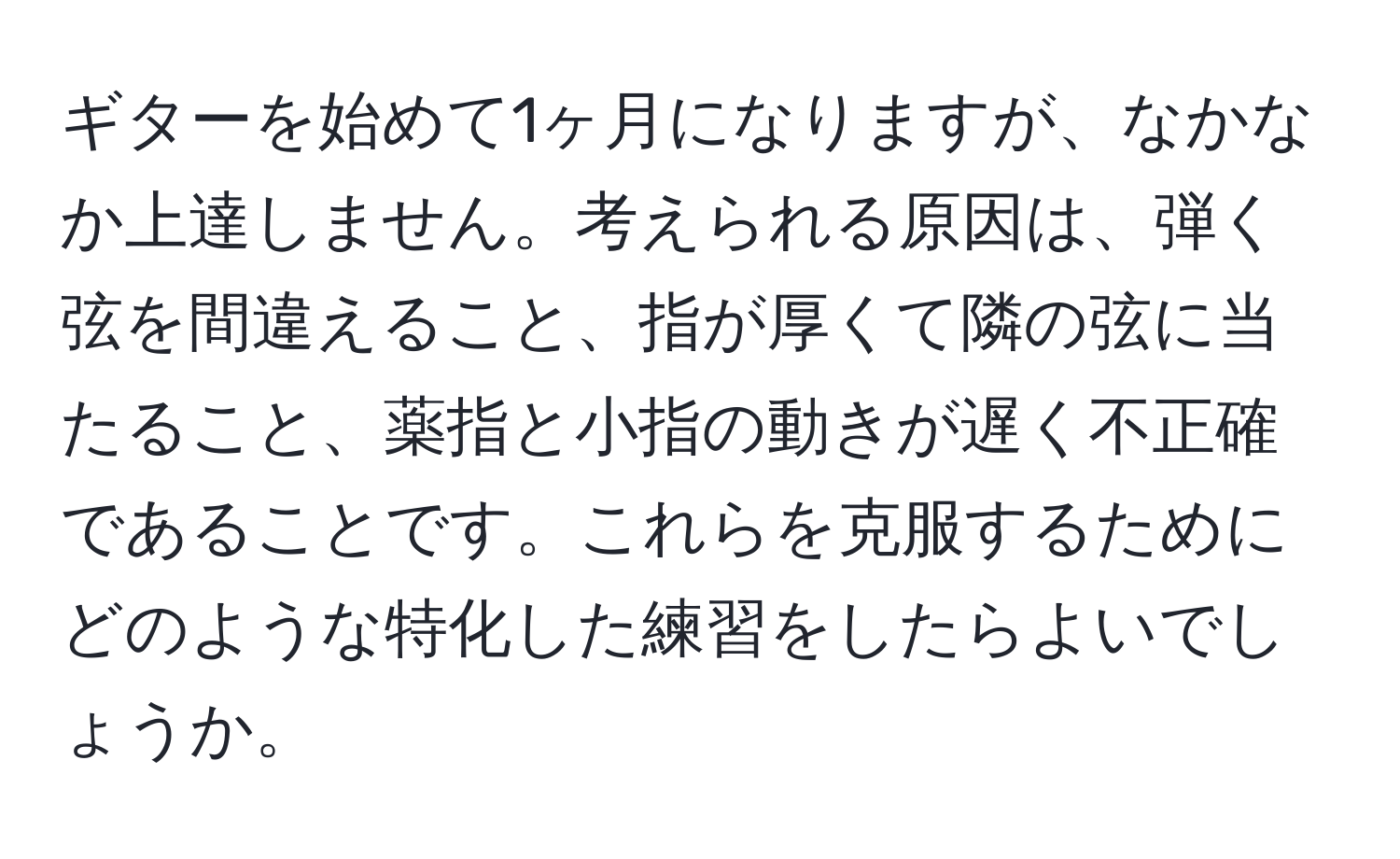 ギターを始めて1ヶ月になりますが、なかなか上達しません。考えられる原因は、弾く弦を間違えること、指が厚くて隣の弦に当たること、薬指と小指の動きが遅く不正確であることです。これらを克服するためにどのような特化した練習をしたらよいでしょうか。