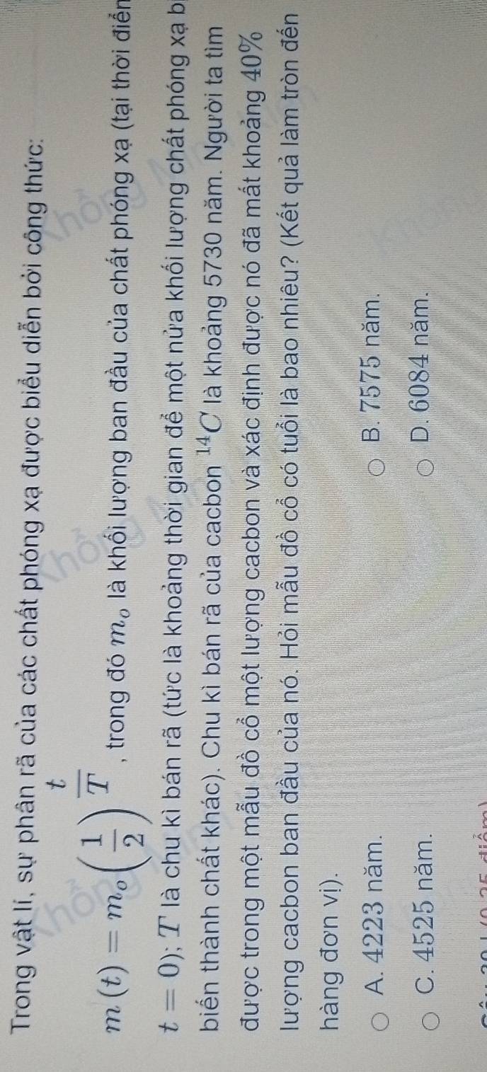 Trong vật lí, sự phân rã của các chất phóng xạ được biểu diễn bởi công thức:
m(t)=m_o( 1/2 )^ t/T  , trong đó m_o là khối lượng ban đầu của chất phóng xạ (tại thời điển
t=0); T là chu kì bán rã (tức là khoảng thời gian để một nửa khối lượng chất phóng xạ b
biển thành chất khác). Chu kì bán rã của cacbon^(14)C là khoảng 5730 năm. Người ta tìm
được trong một mẫu đồ cổ một lượng cacbon và xác định được nó đã mất khoảng 40%
lượng cacbon ban đầu của nó. Hỏi mẫu đồ cổ có tuổi là bao nhiêu? (Kết quả làm tròn đến
hàng đơn vị).
A. 4223 năm. B. 7575 năm.
C. 4525 năm. D. 6084 năm.