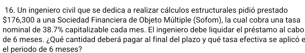 Un ingeniero civil que se dedica a realizar cálculos estructurales pidió prestado
$176,300 a una Sociedad Financiera de Objeto Múltiple (Sofom), la cual cobra una tasa 
nominal de 38.7% capitalizable cada mes. El ingeniero debe liquidar el préstamo al cabo 
de 6 meses. ¿Qué cantidad deberá pagar al final del plazo y qué tasa efectiva se aplicó e 
el periodo de 6 meses?