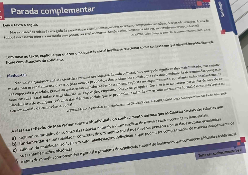 Parada complementar
Leia o texto a seguir. Nossa visão das coisas é carregada de expectativas e sentimentos, valores e crenças, compromissos e culpas, desejos e frustrações. Acima de
tudo, é necessário reter na memória esse ponto: ver é relacionar-se. Sendo assim, o que seria não ver, sobretudo em certos contextos?
ATHAYDE, Celso. Cabeça de porco. Rio de Janeiro: Objetiva, 2005, p. 173.
Com base no texto, explique por que ver uma questão social implica se relacionar com o contexto em que ela está inserida. Exempli-
fique com situações do cotidiano.
Não existe qualquer análise científica puramente objetiva da vida cultural, ou o que pode significar algo mais limitado, mas segura-
. (Seduc-CE)
mente não essencialmente diverso, para nossos propósitos dos fenômenos sociais, que seja independente de determinadas perspecti-
vas especiais e parciais, graças às quais estas manifestações possam ser, explícita ou implicitamente, consciente ou inconscientemente,
selecionadas, analisadas e organizadas na exposição, enquanto objeto de pesquisa. Deve-se isso ao caráter particular do alvo do co-
nhecimento de qualquer trabalho das ciências sociais que se proponha ir além de um estudo meramente formal das normas legais ou
WEBER, Max. A objetividade do conhecimento nas Ciências Sociais. In COHN, Gabriel (Org.). Sociologia: Weber. São Paulo: Ática, 2006.
convencionais da convivência social.
A clássica reflexão de Max Weber sobre a objetividade do conhecimento destaca que as Ciências Sociais são ciências que
a  seguem os modelos de sucesso das ciências naturais e visam explicar de maneira clara e coerente os fatos sociais.
b) fundamentam-se em realidades concretas de um mundo social que deve ser pensado a partir das estruturas econômicas.
c) cuidam de realidades isoláveis em suas manifestações individuais e que podem ser compreendidas de maneira independente de
tratam de maneira compreensiva e parcial o problema do significado cultural de fenômenos que constituem a história e a vida social
suas manifestações históricas.
Teste seu conhecimento: 1 e 2