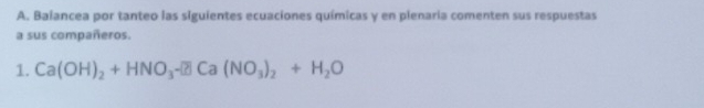 Baiancea por tanteo las siguientes ecuaciones químicas y en plenaria comenten sus respuestas 
a sus compañeros. 
1. Ca(OH)_2+HNO_3- Ca(NO_3)_2+H_2O