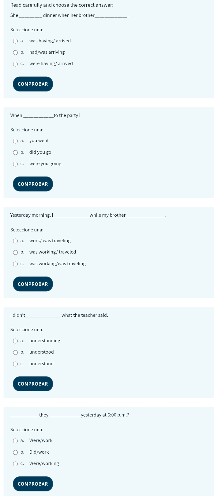 Read carefully and choose the correct answer:
She_ dinner when her brother_
Seleccione una:
a. was having/ arrived
b. had/was arriving
c. were having/ arrived
COMPROBAR
When _to the party?
Seleccione una:
a. you went
b. did you go
c. were you going
COMPROBAR
Yesterday morning, I_ while my brother_
Seleccione una:
a. work/ was traveling
b. was working/ traveled
c. was working/was traveling
COMPROBAR
I didn't_ what the teacher said.
Seleccione una:
a. understanding
b. understood
c. understand
COMPROBAR
they yesterday at 6:00 p.m.?
Seleccione una:
a. Were/work
b. Did/work
c. Were/working
COMPROBAR