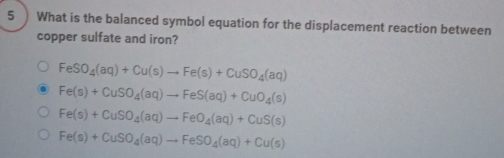 What is the balanced symbol equation for the displacement reaction between
copper sulfate and iron?
FeSO_4(aq)+Cu(s)to Fe(s)+CuSO_4(aq)
Fe(s)+CuSO_4(aq)to FeS(aq)+CuO_4(s)
Fe(s)+CuSO_4(aq)to FeO_4(aq)+CuS(s)
Fe(s)+CuSO_4(aq)to FeSO_4(aq)+Cu(s)