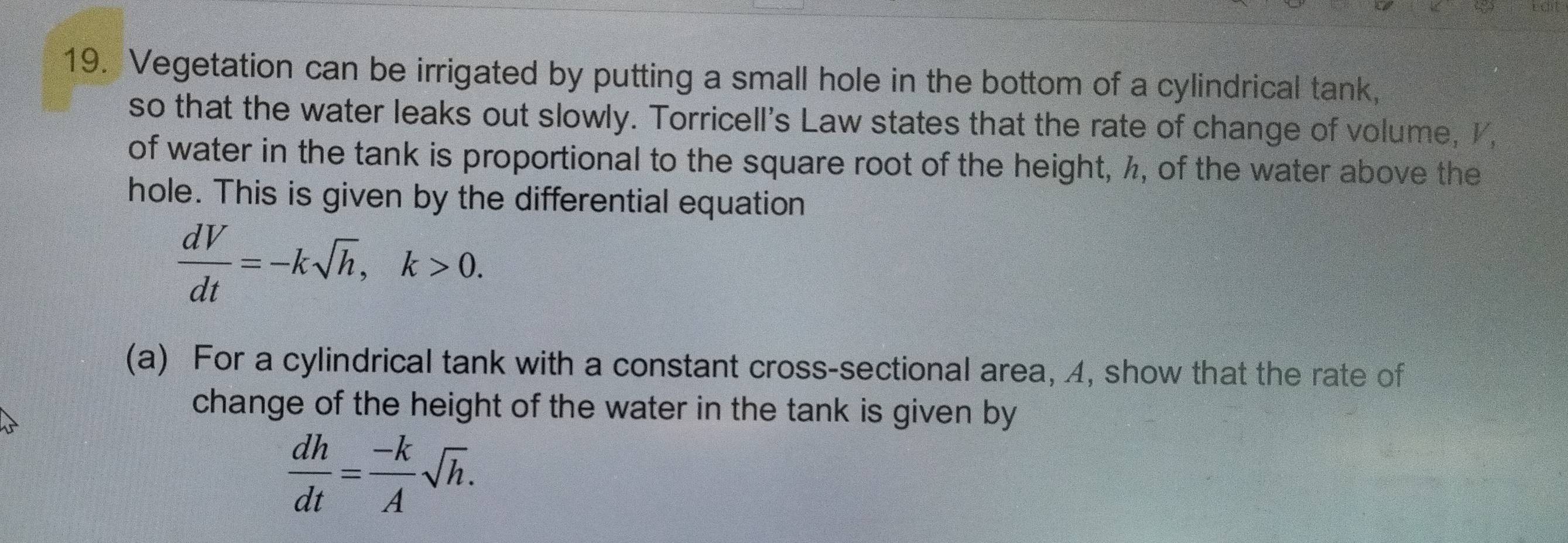 Vegetation can be irrigated by putting a small hole in the bottom of a cylindrical tank, 
so that the water leaks out slowly. Torricell's Law states that the rate of change of volume, I, 
of water in the tank is proportional to the square root of the height, ½, of the water above the 
hole. This is given by the differential equation
 dV/dt =-ksqrt(h), k>0. 
(a) For a cylindrical tank with a constant cross-sectional area, 4, show that the rate of 
change of the height of the water in the tank is given by
 dh/dt = (-k)/A sqrt(h).