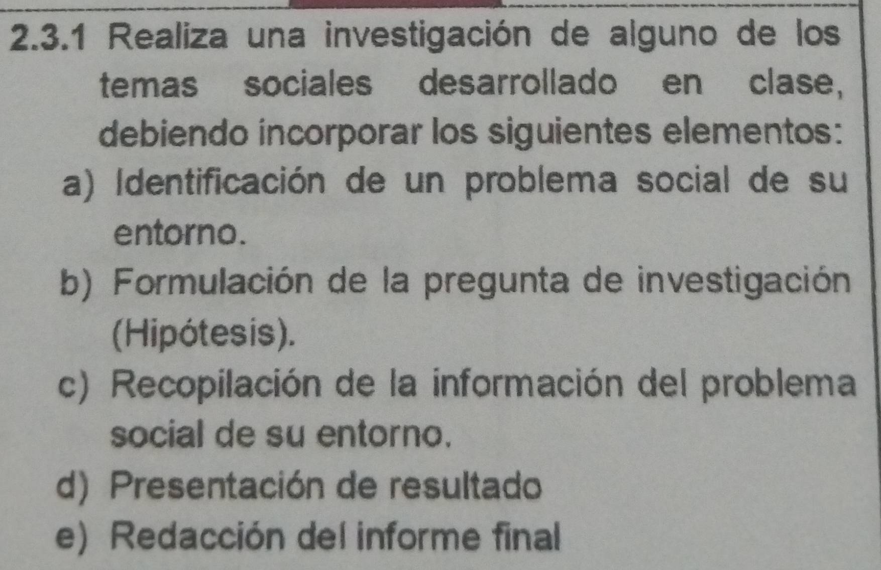 Realiza una investigación de alguno de los 
temas sociales desarrollado en clase, 
debiendo incorporar los siguientes elementos: 
a) Identificación de un problema social de su 
entorno. 
b) Formulación de la pregunta de investigación 
(Hipótesis). 
c) Recopilación de la información del problema 
social de su entorno. 
d) Presentación de resultado 
e) Redacción del informe final