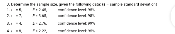 Determine the sample size, given the following data: (s - sample standard deviation) 
1. s=5, E=2.45, confidence level: 95%
2. s=7, E=3.65, confidence level: 98%
3. s=4, E=2.76, confidence level: 99%
4. s=8, E=2.22, confidence level: 95%