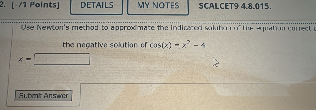 DETAILS MY NOTES SCALCET9 4.8.015. 
Use Newton's method to approximate the indicated solution of the equation correct t 
the negative solution of cos (x)=x^2-4
x=□
Submit Answer