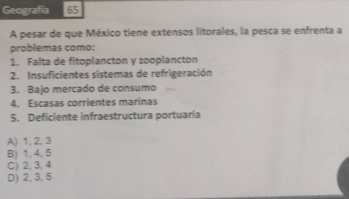 Geografía 65
A pesar de que México tiene extensos litorales, la pesca se enfrenta a
problemas como:
1. Falta de fitoplancton y zooplancton
2. Insuficientes sistemas de refrigeración
3. Bajo mercado de consumo
4. Escasas corrientes marinas
5. Deficiente infraestructura portuaria
A) 1, 2, 3
B) 1, 4, 5
C) 2, 3, 4
D) 2, 3, 5