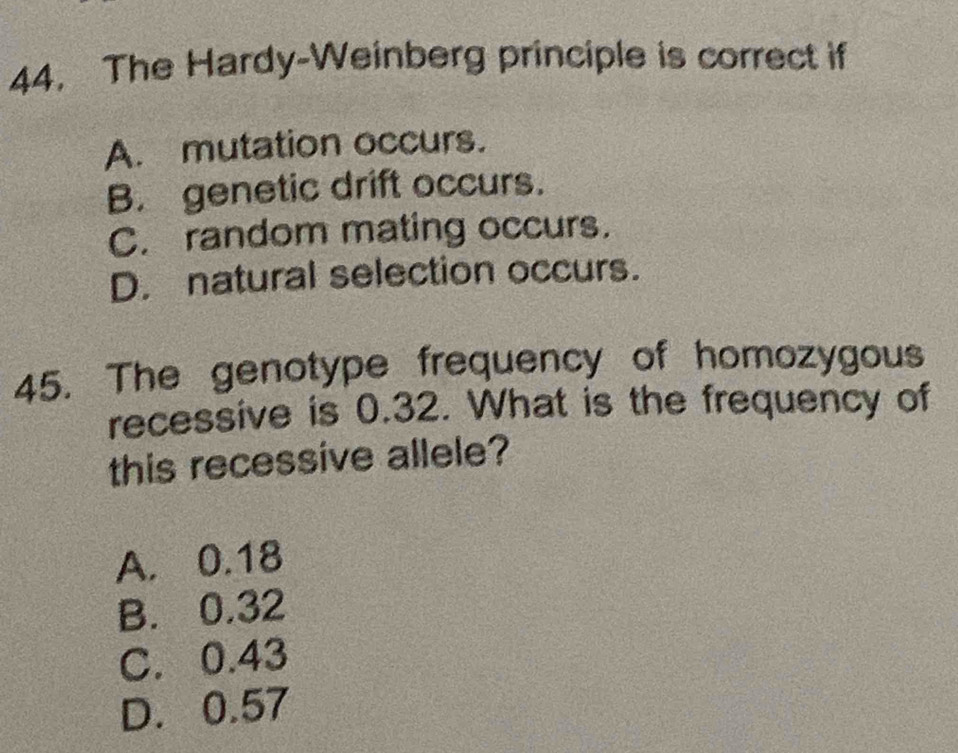 The Hardy-Weinberg principle is correct if
A. mutation occurs.
B. genetic drift occurs.
C. random mating occurs.
D. natural selection occurs.
45. The genotype frequency of homozygous
recessive is 0.32. What is the frequency of
this recessive allele?
A. 0.18
B. 0.32
C. 0.43
D. 0.57