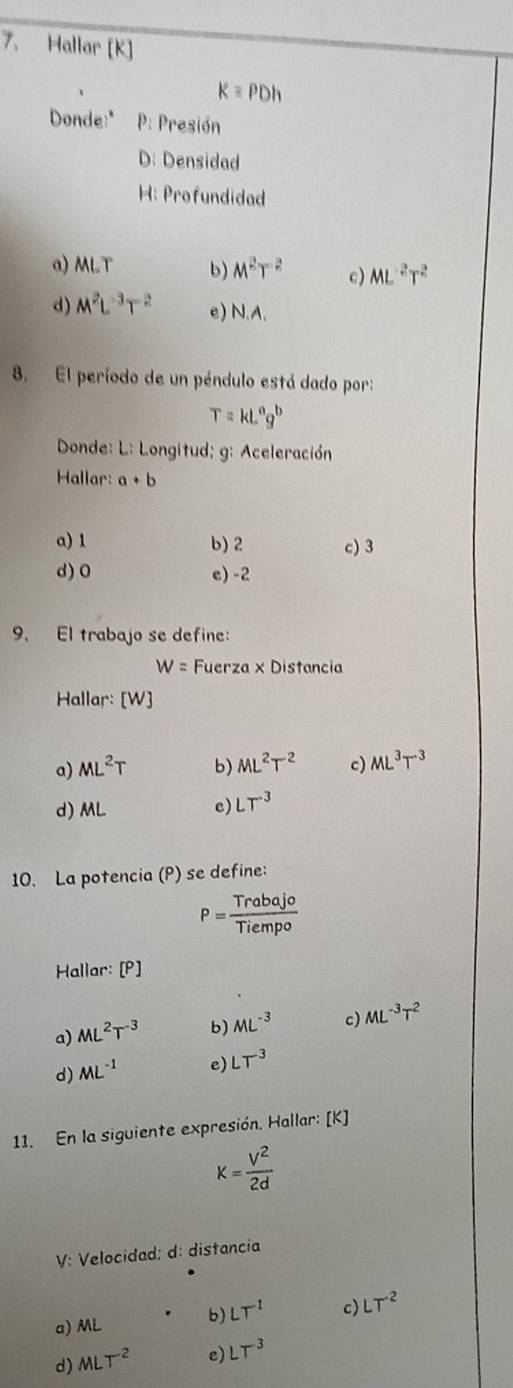 Hallar [ K ]
k=PDh
Donde:" : Presión
D: Densidad
H: Profundidad
a) MLT b) M^2T^2 c) ML^(-2)T^2
d) M^2L^(-3)T^(-2) e) N.A.
8. El período de un péndulo está dado por:
T=kL^ag^b
Donde: L: Longitud; g: Aceleración
Hallar: a+b
a) 1 b) 2 c) 3
d) 0 e) -2
9. El trabajo se define:
W= Fuerza × Distancia
Hallar: [W]
a) ML^2T b) ML^2T^2 c) ML^3T^(-3)
d) ML
c) LT^(-3)
10. La potencia (P) se define:
P= Trabajo/Tiempo 
Hallar: [P]
a) ML^2T^(-3) b) ML^(-3) c) ML^(-3)T^2
d) ML^(-1) e) LT^3
11. En la siguiente expresión. Hallar: [K]
K= V^2/2d 
V: Velocidad; d: distancia
a) ML b) LT^(-1) c) LT^(-2)
d) MLT^(-2) e) LT^(-3)