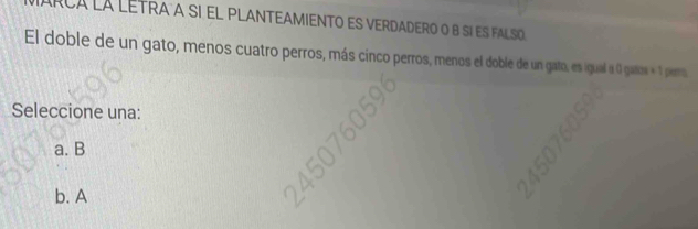 Arca la lEtraa sI El pLANTEAMIENTO eS verdadero o b sí es falso
El doble de un gato, menos cuatro perros, más cinco perros, menos el doble de un gato, es igual a 0 gatos = 1 perro.
Seleccione una:
a. B
b. A