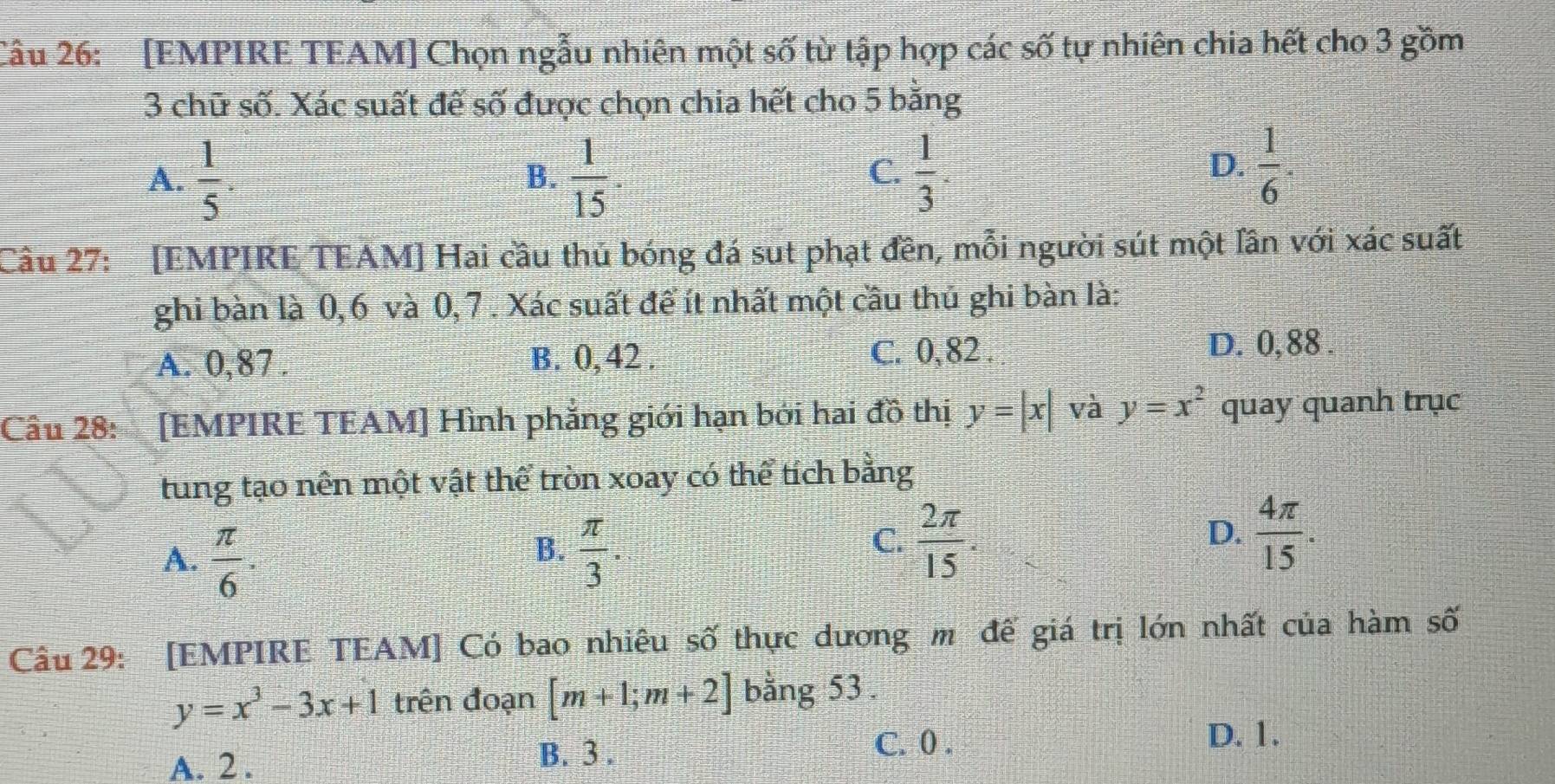 [EMPIRE TEAM] Chọn ngẫu nhiên một số từ tập hợp các số tự nhiên chia hết cho 3 gồm
3 chữ số. Xác suất đế số được chọn chia hết cho 5 bằng
A.  1/5 .  1/15   1/3 
B.
C.
D.  1/6 . 
Câu 27: [EMPIRE TEAM] Hai cầu thủ bóng đá sut phạt đền, mỗi người sút một lân với xác suất
ghi bàn là 0, 6 và 0, 7. Xác suất để ít nhất một cầu thủ ghi bàn là:
A. 0, 87. B. 0, 42. C. 0, 82.
D. 0,88.
Câu 28: [EMPIRE TEAM] Hình phẳng giới hạn bởi hai đồ thị y=|x| và y=x^2 quay quanh trục
tung tạo nên một vật thể tròn xoay có thể tích bằng
B.
A.  π /6 .  π /3 .
C.  2π /15 .  4π /15 . 
D.
Câu 29: [EMPIRE TEAM] Có bao nhiêu số thực dương m đế giá trị lớn nhất của hàm số
y=x^3-3x+1 trên đoạn [m+1;m+2] bằng 53.
D. 1.
A. 2. B. 3.
C. 0.