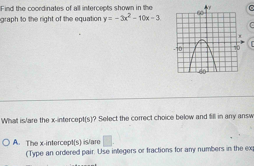 Find the coordinates of all intercepts shown in the
graph to the right of the equation y=-3x^2-10x-3. 
What is/are the x-intercept(s)? Select the correct choice below and fill in any answ
A. The x-intercept(s) is/are □ . 
(Type an ordered pair. Use integers or fractions for any numbers in the ex