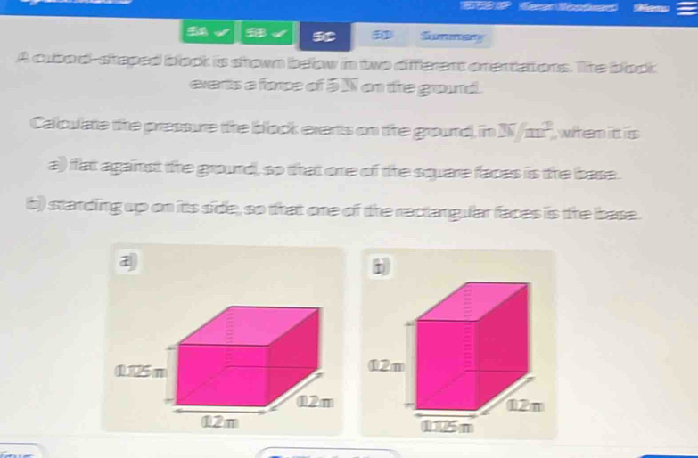 Summay 
A cubod-staped bock is stown beow in two different cnertators. The bock 
events a force of 5 N on the ground. 
Calculate the pressure the block everts on the ground), in W/m^2 whenitt is 
a)) fat against the grourd, so that one of the square faces is the base. 
b) starding up on its side, so that one of the rectangular faces is the base. 
i