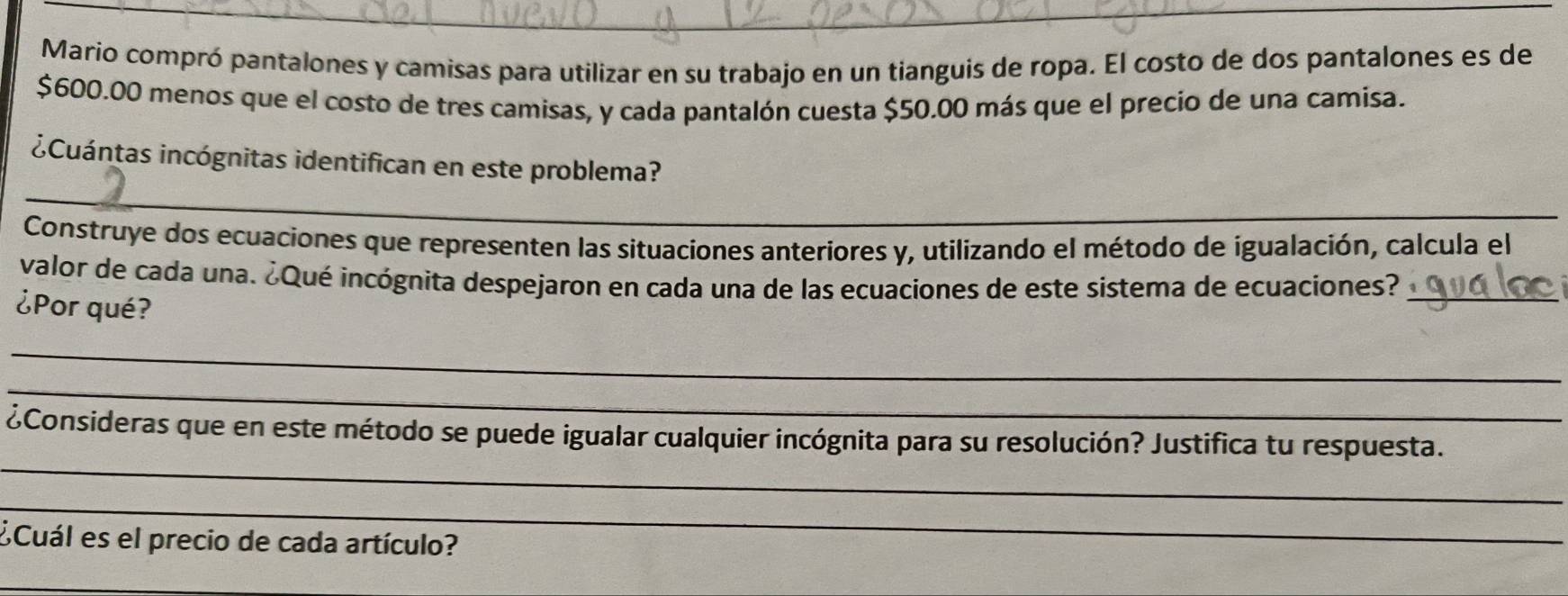 Mario compró pantalones y camisas para utilizar en su trabajo en un tianguis de ropa. El costo de dos pantalones es de
$600.00 menos que el costo de tres camisas, y cada pantalón cuesta $50.00 más que el precio de una camisa. 
_ 
¿Cuántas incógnitas identifican en este problema? 
Construye dos ecuaciones que representen las situaciones anteriores y, utilizando el método de igualación, calcula el 
valor de cada una. ¿Qué incógnita despejaron en cada una de las ecuaciones de este sistema de ecuaciones?_ 
¿Por qué? 
_ 
_ 
_ 
¿Consideras que en este método se puede igualar cualquier incógnita para su resolución? Justifica tu respuesta. 
_ 
¿Cuál es el precio de cada artículo? 
_