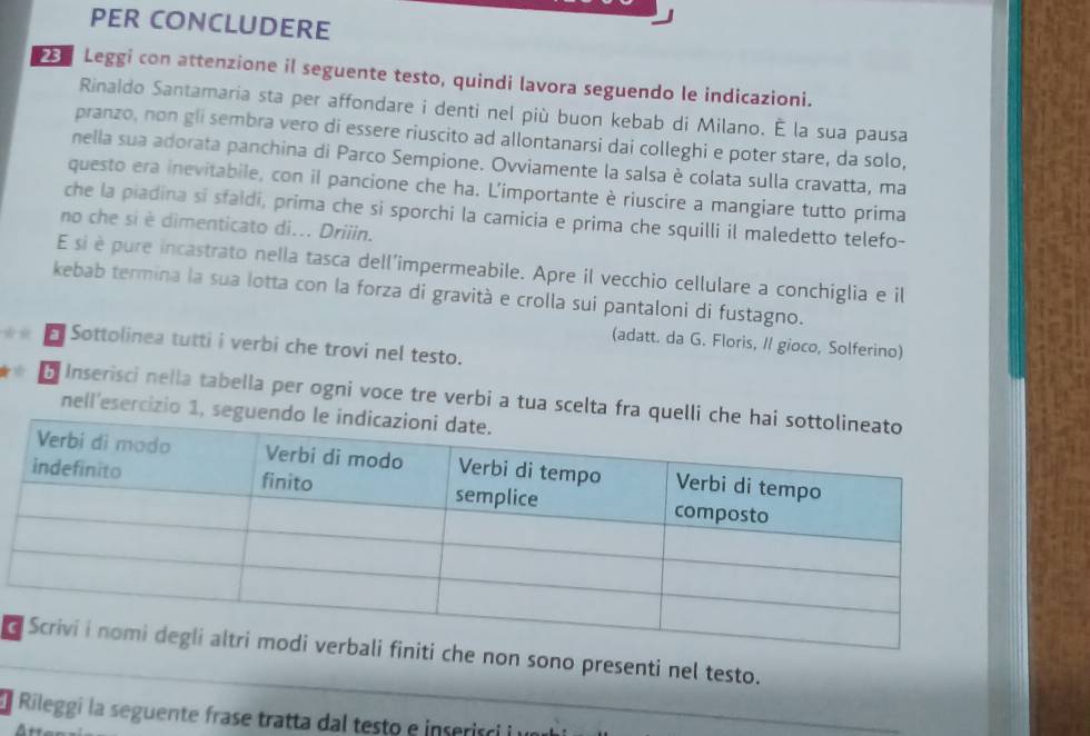 PER CONCLUDERE 
Leggi con attenzione il seguente testo, quindi lavora seguendo le indicazioni. 
Rinaldo Santamaria sta per affondare i denti nel più buon kebab di Milano. É la sua pausa 
pranzo, non gli sembra vero di essere riuscito ad allontanarsi dai colleghi e poter stare, da solo, 
nella sua adorata panchina di Parco Sempione. Ovviamente la salsa è colata sulla cravatta, ma 
questo era inevitabile, con il pancione che ha. L'importante è riuscire a mangiare tutto prima 
che la piadina si sfaldi, prima che si sporchi la camicia e prima che squilli il maledetto telefo- 
no che si è dimenticato di... Driiin. 
E si è pure incastrato nella tasca dell'impermeabile. Apre il vecchio cellulare a conchiglia e il 
kebab termina la sua lotta con la forza di gravità e crolla sui pantaloni di fustagno. 
(adatt. da G. Floris, II gioco, Solferino) 
Sottolinea tutti i verbi che trovi nel testo. 
B Inserisci nella tabella per ogni voce tre verbi a tua scelta fra qu 
nell'esercizio 1, segu 
d non sono presenti nel testo. 
Rileggi la seguente frase tratta dal testo e inserisci i n 
_