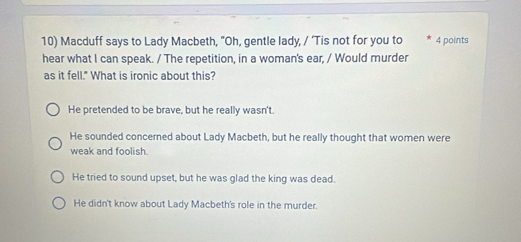 Macduff says to Lady Macbeth, “Oh, gentle lady, / ‘Tis not for you to * 4 points
hear what I can speak. / The repetition, in a woman's ear, / Would murder
as it fell." What is ironic about this?
He pretended to be brave, but he really wasn't.
He sounded concerned about Lady Macbeth, but he really thought that women were
weak and foolish.
He tried to sound upset, but he was glad the king was dead.
He didn't know about Lady Macbeth's role in the murder.