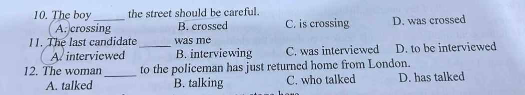 The boy_ the street should be careful.
A. crossing B. crossed C. is crossing D. was crossed
11. The last candidate_ was me
A. interviewed B. interviewing C. was interviewed D. to be interviewed
12. The woman to the policeman has just returned home from London.
A. talked _B. talking C. who talked D. has talked