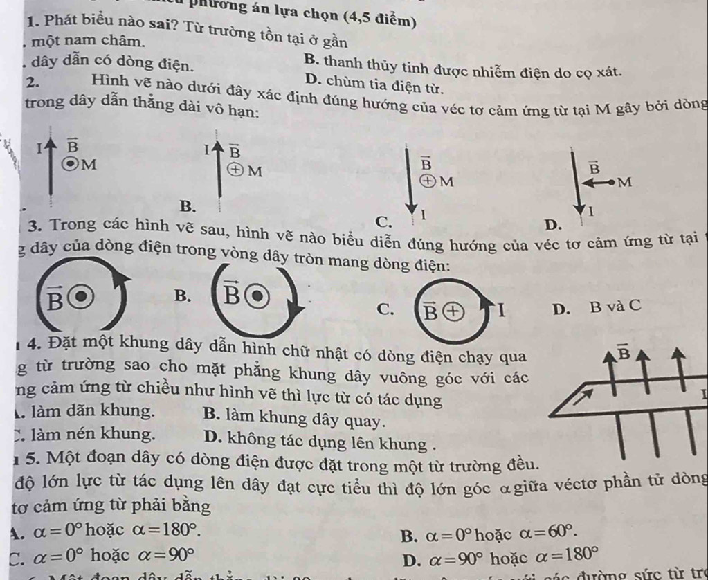 a phương án lựa chọn (4,5 điểm)
1. Phát biểu nào sai? Từ trường tồn tại ở gần
một nam châm.
B. thanh thủy tinh được nhiễm điện do cọ xát.
. dây dẫn có dòng điện. D. chùm tia điện từ.
2.  Hình vẽ nào dưới đây xác định đúng hướng của véc tơ cảm ứng từ tại M gây bởi dòng
trong dây dẫn thằng dài vô hạn:
I vector B
overline B
M
㊉M
E
vector B
①M
M
B.
C. 1
1
D.
3. Trong các hình vẽ sau, hình vẽ nào biểu diễn đúng hướng của véc tơ cảm ứng từ tại
g dây của dòng điện trong vòng dây mang dòng điện:
B.
C. B `I D. B và C
4. Đặt một khung dây dẫn hình chữ nhật có dòng điện chạy qua
g từ trường sao cho mặt phẳng khung dây vuông góc với các
ng cảm ứng từ chiều như hình vẽ thì lực từ có tác dụng
I
là làm dãn khung. B. làm khung dây quay.
C làm nén khung. D. không tác dụng lên khung .
1 5. Một đoạn dây có dòng điện được đặt trong một từ trường đều.
độ lớn lực từ tác dụng lên dây đạt cực tiểu thì độ lớn góc αgiữa véctơ phần tử dòng
tơ cảm ứng từ phải bằng
A. alpha =0° hoặc alpha =180°. hoặc alpha =60°.
B. alpha =0°
C. alpha =0° hoặc alpha =90° alpha =180°
D. alpha =90° hoặc
á c   đường sức từ tro