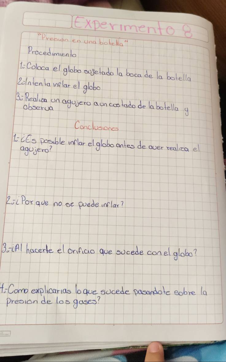 Experimento 8 
"Presion en and botella" 
Procedimento 
1Coloca el globo oogetado la boca de la botella 
2olnten ta melarel globo 
3: Realica on aguero aon cootado de labotella g 
obserua 
Conclusiones 
CCs posible inflar elgloboantes de over realica e 
agojero? 
LiiPor gue nose poede inflar? 
3. (Al hacerle el orifiao goe socede con el glob0? 
f Como explicarias baue sucede pasandote sobre la 
presion de losgases?