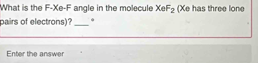 What is the F-Xe-F angle in the molecule XeF_2 (Xe has three lone 
pairs of electrons)? _。 
Enter the answer