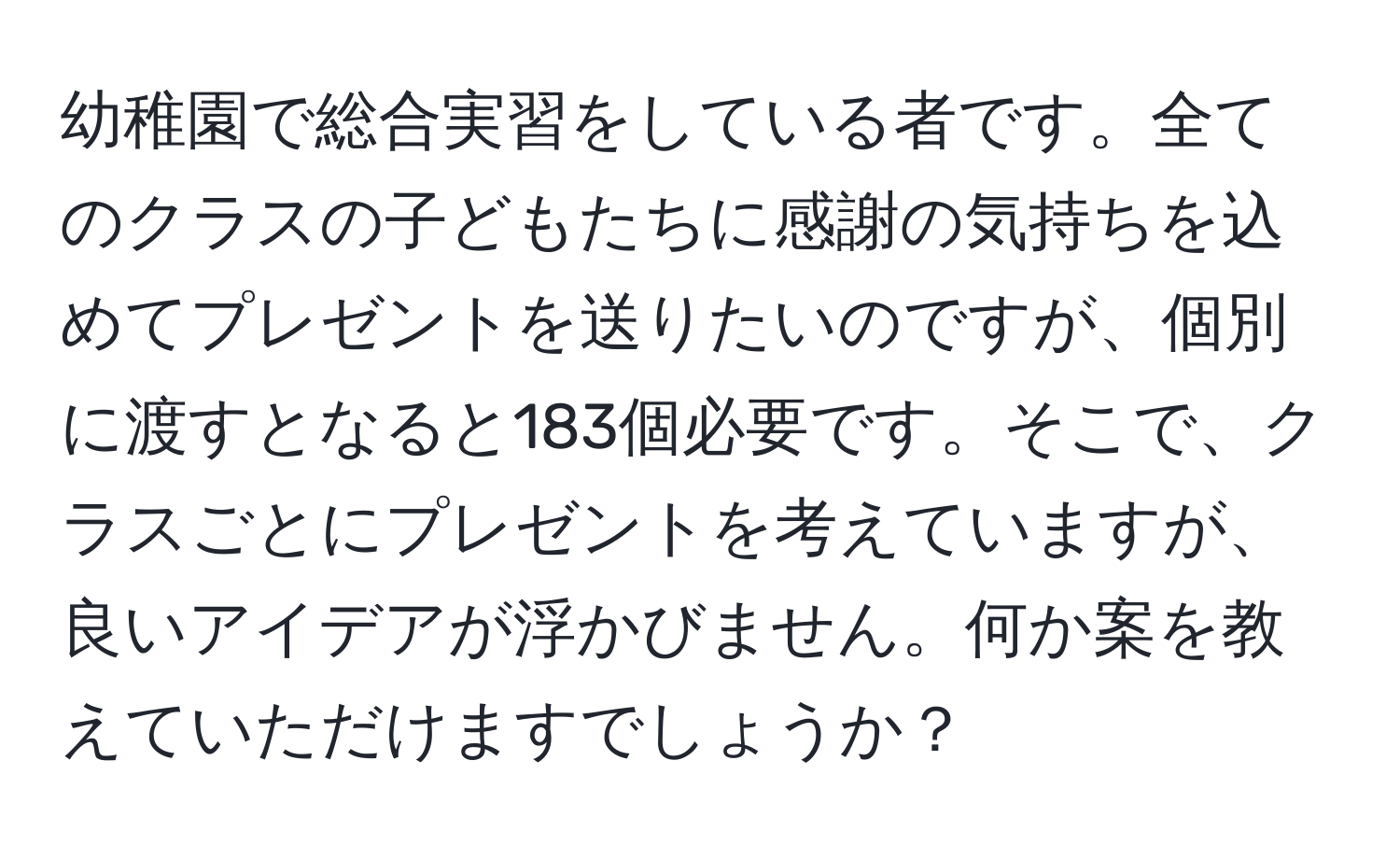 幼稚園で総合実習をしている者です。全てのクラスの子どもたちに感謝の気持ちを込めてプレゼントを送りたいのですが、個別に渡すとなると183個必要です。そこで、クラスごとにプレゼントを考えていますが、良いアイデアが浮かびません。何か案を教えていただけますでしょうか？