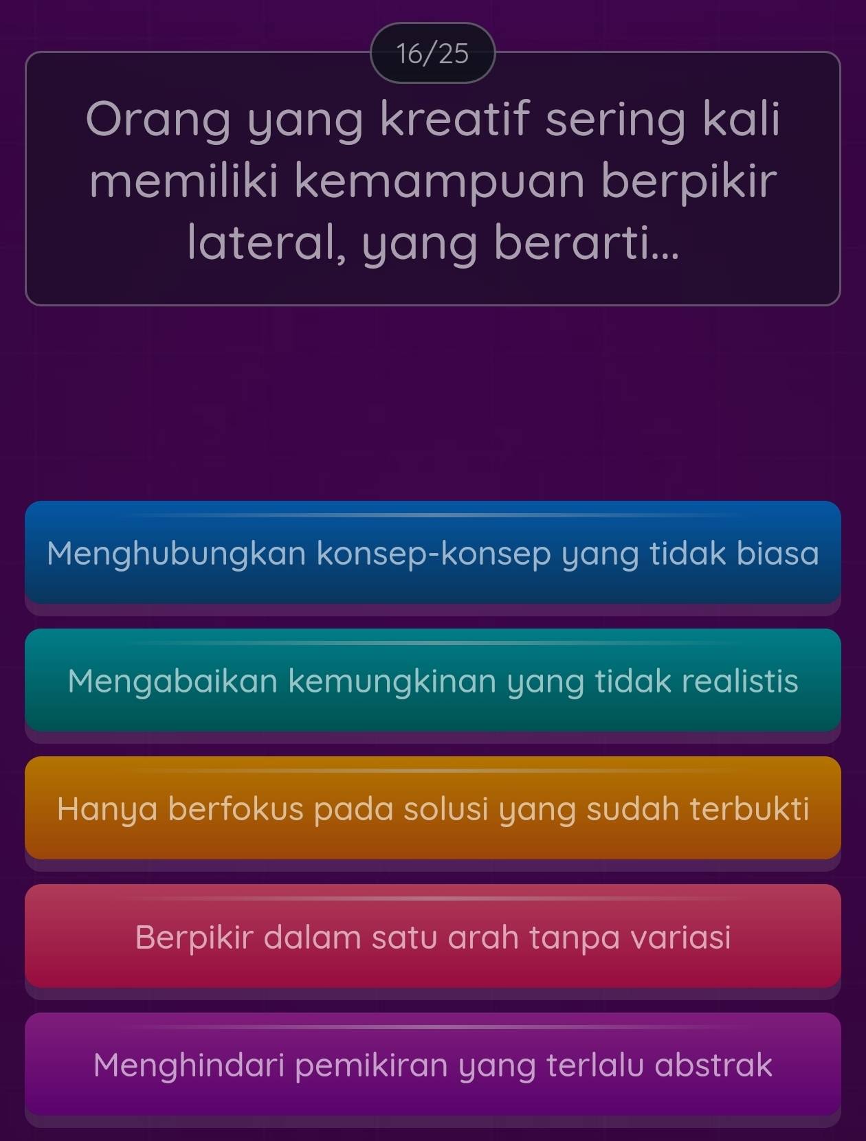 16/25
Orang yang kreatif sering kali
memiliki kemampuan berpikir
lateral, yang berarti...
Menghubungkan konsep-konsep yang tidak biasa
Mengabaikan kemungkinan yang tidak realistis
Hanya berfokus pada solusi yang sudah terbukti
Berpikir dalam satu arah tanpa variasi
Menghindari pemikiran yang terlalu abstrak