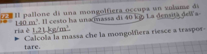 Il pallone di una mongolfiera occupa un volume di
140m^3. Il cesto ha una massa di 40 kg La densità dell a- 
riaè 1,21kg/m^3
Calcola la massa che la mongolfiera riesce a traspor- 
tare.