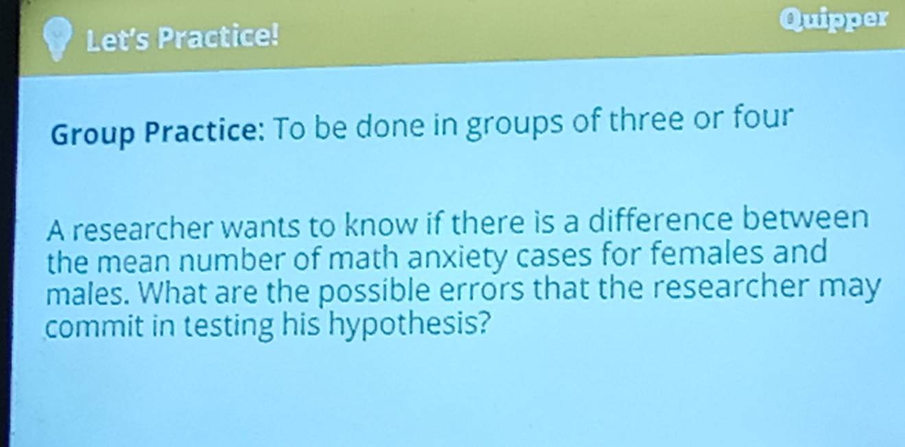 Let's Practice! 
Quipper 
Group Practice: To be done in groups of three or four 
A researcher wants to know if there is a difference between 
the mean number of math anxiety cases for females and 
males. What are the possible errors that the researcher may 
commit in testing his hypothesis?