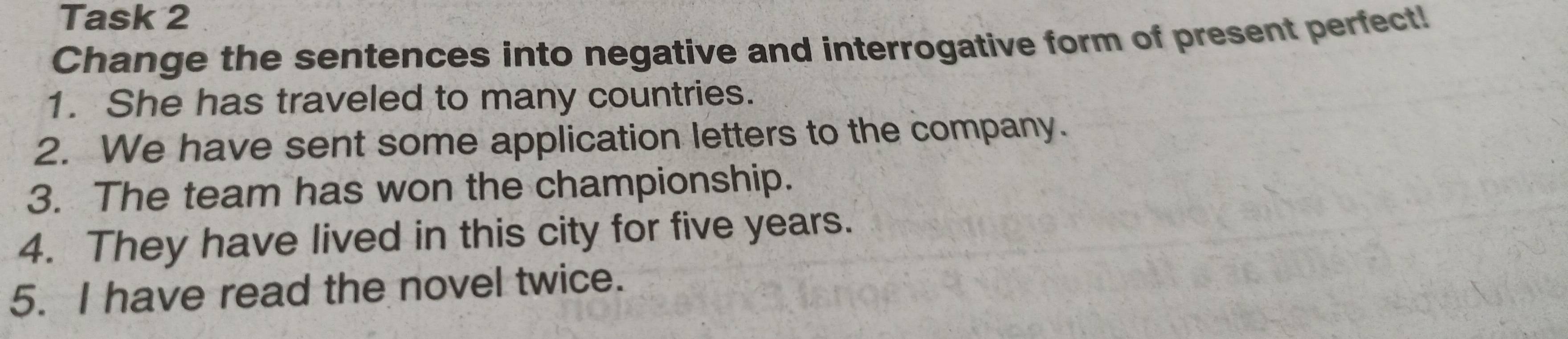 Task 2 
Change the sentences into negative and interrogative form of present perfect! 
1. She has traveled to many countries. 
2. We have sent some application letters to the company. 
3. The team has won the championship. 
4. They have lived in this city for five years. 
5. I have read the novel twice.