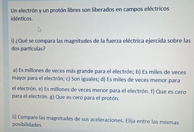 Un electrón y un protón libres son liberados en campos eléctricos
idénticos.
i) ¿Qué se compara las magnitudes de la fuerza eléctrica ejercida sobre las
dos partículas?
a) Es millones de veces más grande para el electrón; b) Es miles de veces
mayor para el electrón; c) Son iguales; d) Es miles de veces menor para
el electrón. e) Es millones de veces menor para el electrón. f) Que es cero
para el electrón. g) Que es cero para el protón.
ii) Compare las magnitudes de sus aceleraciones. Elija entre las mismas
posibilidades.