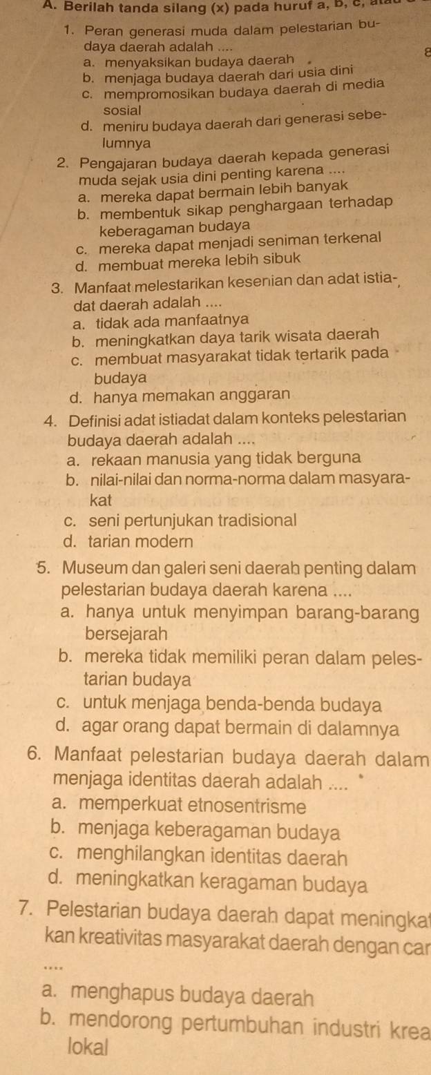 Berilah tanda silang (x) pada huruf a, b, c, at
1. Peran generasi muda dalam pelestarian bu-
daya daerah adalah ....
8
a.  menyaksikan budaya daerah
b. menjaga budaya daerah dari usia dini
c. mempromosikan budaya daerah di media
sosial
d. meniru budaya daerah dari generasi sebe-
lumnya
2. Pengajaran budaya daerah kepada generasi
muda sejak usia dini penting karena ....
a. mereka dapat bermain lebih banyak
b. membentuk sikap penghargaan terhadap
keberagaman budaya
c. mereka dapat menjadi seniman terkenal
d. membuat mereka lebih sibuk
3. Manfaat melestarikan kesenian dan adat istia-
dat daerah adalah ....
a. tidak ada manfaatnya
b. meningkatkan daya tarik wisata daerah
c. membuat masyarakat tidak tertarik pada
budaya
d. hanya memakan anggaran
4. Definisi adat istiadat dalam konteks pelestarian
budaya daerah adalah ....
a. rekaan manusia yang tidak berguna
b. nilai-nilai dan norma-norma dalam masyara-
kat
c. seni pertunjukan tradisional
d. tarian modern
5. Museum dan galeri seni daerah penting dalam
pelestarian budaya daerah karena ....
a. hanya untuk menyimpan barang-barang
bersejarah
b. mereka tidak memiliki peran dalam peles-
tarian budaya
c. untuk menjaga benda-benda budaya
d. agar orang dapat bermain di dalamnya
6. Manfaat pelestarian budaya daerah dalam
menjaga identitas daerah adalah ....  '
a. memperkuat etnosentrisme
b. menjaga keberagaman budaya
c. menghilangkan identitas daerah
d. meningkatkan keragaman budaya
7. Pelestarian budaya daerah dapat meningka
kan kreativitas masyarakat daerah dengan car
.  .
a. menghapus budaya daerah
b. mendorong pertumbuhan industri krea
lokal