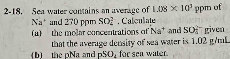 2-18. Sea water contains an average of 1.08* 10^3ppm of
Na^+ and 270 ppm SO_4^((2-) Calculate 
(a) the molar concentrations of Na^+) and SO_4^((2-) given 
that the average density of sea water is 1.02 g/mL
(b) the pNa and pSO_4) for sea water.