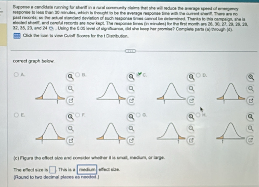 Suppose a candidate running for sheriff in a rural community claims that she will reduce the average speed of emergency 
response to less than 30 minutes, which is thought to be the average response time with the current sheriff. There are no 
past records; so the actual standard deviation of such response times cannot be determined. Thanks to this campaign, she is 
elected sheriff, and careful records are now kept. The response times (in minutes) for the first month are 26, 30, 27, 29, 26, 28,
32, 35, 23, and 24 □ . Using the 0.05 level of significance, did she keep her promise? Complete parts (a) through (d). 
Click the icon to view Cutoff Scores for the t Distribution. 
correct graph below. 
A. 
B. 
C. 
D、
Q
Q

overline r∠ 
overline rA
E. 
bigcirc F. bigcirc G. 
c H 

a 
C 
(c) Figure the effect size and consider whether it is small, medium, or large. 
The effect size is □. This is a medium effect size. 
(Round to two decimal places as needed.)