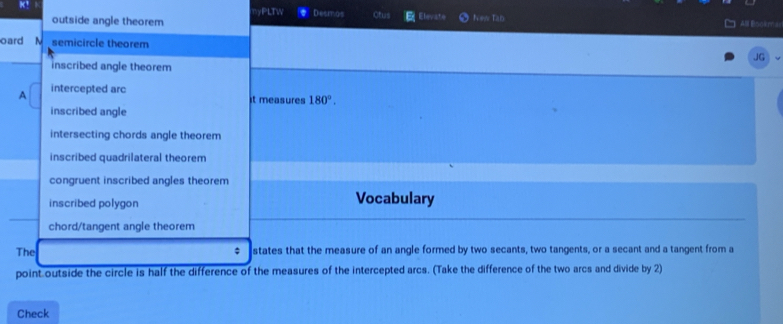 yPLTW Desmos
outside angle theorem Ctus Elevate feew Tab All Bookmal
oard N semicircle theorem
JG
inscribed angle theorem
A intercepted arc
it measures 180°.
inscribed angle
intersecting chords angle theorem
inscribed quadrilateral theorem
congruent inscribed angles theorem
inscribed polygon
Vocabulary
chord/tangent angle theorem
The ; states that the measure of an angle formed by two secants, two tangents, or a secant and a tangent from a
point outside the circle is half the difference of the measures of the intercepted arcs. (Take the difference of the two arcs and divide by 2)
Check