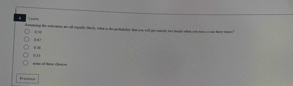 6 1 point
Assuming the outcomes are all equally likely, what is the probability that you will get exactly two heads when you toss a coin three times?
0.50
0.67
0.38
0.33
none of these choices
Previous