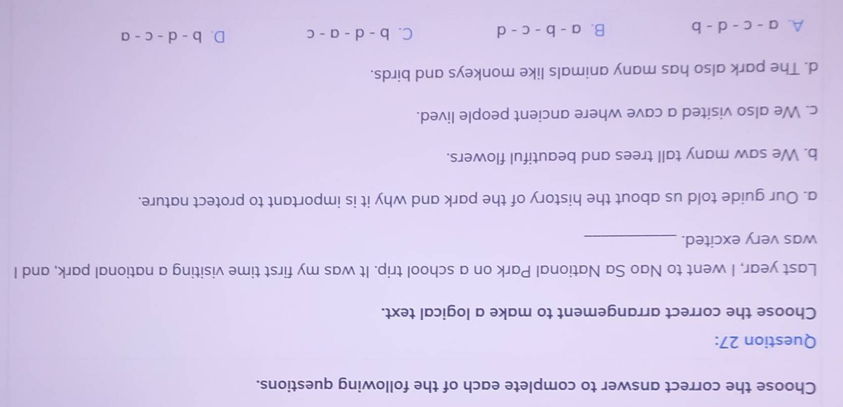 Choose the correct answer to complete each of the following questions.
Question 27:
Choose the correct arrangement to make a logical text.
Last year, I went to Nao Sa National Park on a school trip. It was my first time visiting a national park, and I
was very excited._
a. Our guide told us about the history of the park and why it is important to protect nature.
b. We saw many tall trees and beautiful flowers.
c. We also visited a cave where ancient people lived.
d. The park also has many animals like monkeys and birds.
A. a-c-d-b B. a-b-c-d C. b-d-a-c
D. b-d-c-a