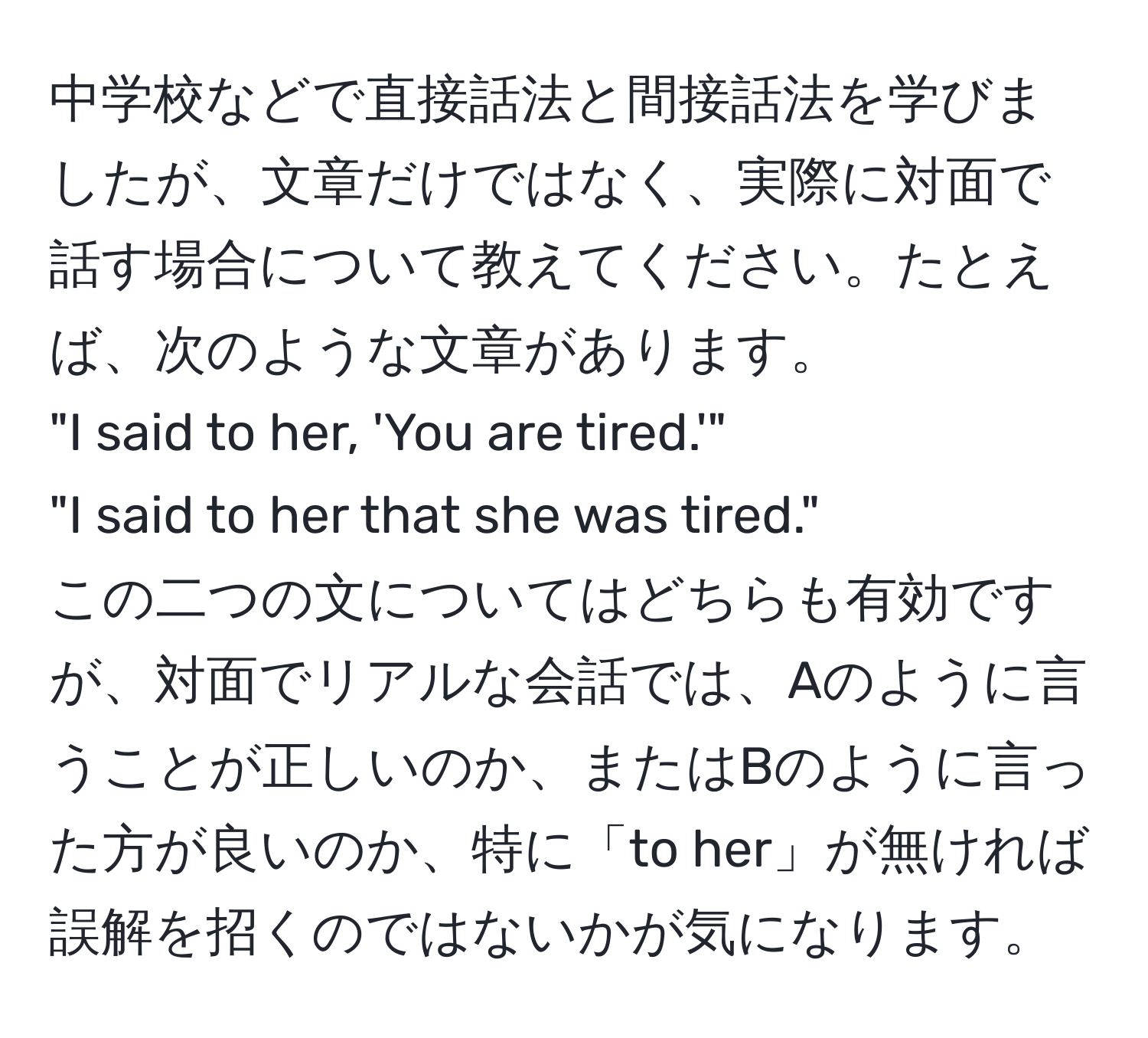 中学校などで直接話法と間接話法を学びましたが、文章だけではなく、実際に対面で話す場合について教えてください。たとえば、次のような文章があります。  
"I said to her, 'You are tired.'"  
"I said to her that she was tired."  
この二つの文についてはどちらも有効ですが、対面でリアルな会話では、Aのように言うことが正しいのか、またはBのように言った方が良いのか、特に「to her」が無ければ誤解を招くのではないかが気になります。