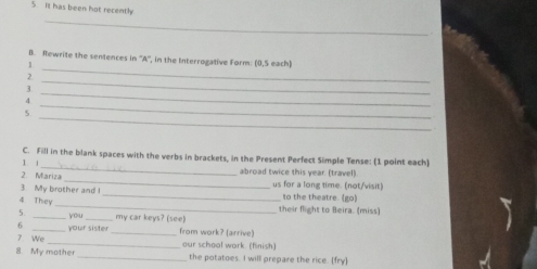 It has been hot recently. 
_ 
B. Rewrite the sentences in ''A'', in the Interrogative Form: (0,5 each) 
1 
2 
_ 
_ 
3 
_ 
_ 
4. 
_ 
5 
_ 
C. Fill in the blank spaces with the verbs in brackets, in the Present Perfect Simple Tense: (1 point each) 
1 
_ 
2. Mariza abroad twice this year. (travel). 
3. My brother and I _us for a long time. (not/visit) to the theatre. (go) 
4 They_ their flight to Beira. (miss) 
5. _you _my car keys? (see) 
6 
_ 
7 We_ your sister_ from work? (arrive) 
our schoal work. (finish) 
8. My mothe _the potatoes. I will prepare the rice. [fry]