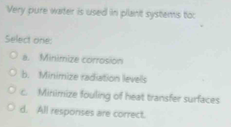 Very pure water is used in plant systems to:
Select one:
a. Minimize corrosion
b. Minimize radiation levells
c. Minimize fouling of heat transfer surfaces
d. All responses are correct.