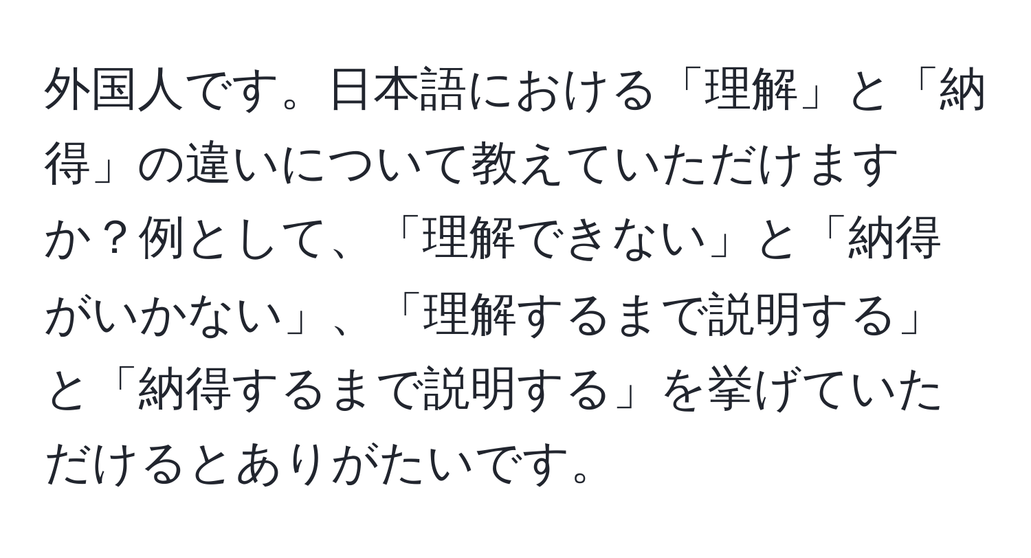 外国人です。日本語における「理解」と「納得」の違いについて教えていただけますか？例として、「理解できない」と「納得がいかない」、「理解するまで説明する」と「納得するまで説明する」を挙げていただけるとありがたいです。